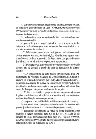 424                          Barbosa Riezo


       a) comprovação de que a requerente satisfaz, no que couber,
as condições especificadas na Lei nº 5.768, de 20 de dezembro de
1971, inclusive quanto à regularidade de sua situação como pessoa
jurídica de direito civil;
       b) indicação precisa da destinação dos recursos a obter me-
diante a autorização;
       c) prova de que a propriedade dos bens a sortear se tenha
originado de doação ou promessa irrevogável de doação de tercei-
ros, devidamente formalizada.
       § 2º. Não se concederá autorização para a realização de mais
de um sorteio por ano, por instituição, admitindo-se apenas uma
transferência de data, por motivo de força maior comprovadamente
justificado na solicitação correspondente apresentada.
       § 3º. Para efeito da concessão de nova autorização, o período
de um ano se contará a partir da data de realização do último
sorteio.
       § 4º. A transferência de data poderá ser autorizada pelo De-
partamento de Proteção e Defesa do Consumidor (DPDC) da Se-
cretaria de Direito Econômico (SDE) do Ministro da Justiça (MJ),
desde que decorrente de motivo de força maior, comprovadamente
justificado, mediante solicitação a ser protocolada até trinta dias
antes da data prevista para a realização do sorteio.
       § 5º. Será permitido o pagamento das seguintes despesas
legais e administrativas vinculadas aos sorteios, sujeitas a compro-
vação e fiscalização em qualquer tempo:
       a) despesas com publicidade, mídia e produção do sorteio;
       b) despesas com operação e administração do sorteio pela
pessoa jurídica contratada ou conveniada para essa tarefa;
       c) pagamento do imposto de renda na fonte, incidente sobre
prêmios a serem sorteados (art. 63 da Lei nº 8.981, de 20 de
janeiro de 1995, com a redação dada pelo art. 1º da Lei nº 9.065,
de 20 de junho de 1995, objeto de retificação publicada no Diário
Oficial da União de 3 de julho de 1995);
 