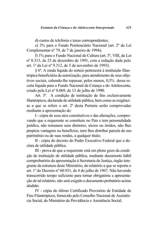 Estatuto da Criança e do Adolescente Interpretado        425


      d) custos de telefonia e taxas correspondentes;
      e) 3% para o Fundo Penitenciário Nacional (art. 2º da Lei
Complementar nº 79, de 7 de janeiro de 1994);
      f) 1% para o Fundo Nacional de Cultura (art. 5º, VIII, da Lei
nº 8.313, de 23 de dezembro de 1991, com a redação dada pelo
art. 1º da Lei nº 9.312, de 5 de novembro de 1993).
      § 6º. A renda líquida do sorteio pertencerá à instituição filan-
trópica beneficiária da autorização, para atendimento de seus obje-
tivos sociais, cabendo-lhe repassar, pelos menos, 0,5% dessa re-
ceita líquida para o Fundo Nacional da Criança e do Adolescente,
criado pela Lei nº 8.069, de 13 de julho de 1990.
      Art. 3º. A condição de instituição de fins exclusivamente
filantrópicos, declarada de utilidade pública, bem como as exigênci-
as a que se refere o art. 2º desta Portaria serão comprovadas
mediante a apresentação de:
      I - cópia de seus atos constitutivos e das alterações, compro-
vando que a requerente se constituiu no País e tem personalidade
jurídica, não remunera seus diretores, sócios ou irmãos, não lhes
propicia vantagens ou benefícios, nem lhes distribui parcela do seu
patrimônio ou de suas rendas, a qualquer título;
      II - cópia do decreto do Poder Executivo Federal que a de-
clara de utilidade pública.
      III - prova de que a requerente está em pleno gozo da condi-
ção de instituição de utilidade pública, mediante documento hábil
comprobatório da apresentação à Secretaria de Justiça, órgão inte-
grante da estrutura deste Ministério, do relatório a que se reporta o
art. 1º do Decreto nº 60.931, de 4 de julho de 1967. Não havendo
transcorrido tempo suficiente para tornar obrigatória a apresenta-
ção de tal relatório, não será exigido o documento probatório acima
aludido;
      IV - cópia do último Certificado Provisório de Entidade de
Fins Filantrópicos, fornecido pelo Conselho Nacional de Assistên-
cia Social, do Ministério da Previdência e Assistência Social;
 