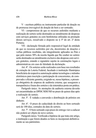 426                           Barbosa Riezo


      V - escritura pública ou instrumento particular de doação ou
de promessa irrevogável de doação do bem a ser sorteado;
      VI - compromisso de que os recursos auferidos mediante a
realização do sorteio serão destinados ao atendimento de despesas
com serviços gratuitos ou com benfeitorias utilizadas na prestação
desses serviços, ressalvado o disposto no § 5º do art. 2º desta
Portaria;
      VII - declaração firmada pelo responsável legal da entidade
de que os recursos auferidos por ela, decorrentes de doações e
verbas públicas recebidas, são integralmente aplicados no País e
que pelo menos 50% da receita líquida que lhe couber no sorteio
serão destinados ao atendimento exclusivo das despesas com servi-
ços gratuitos, estando o signatário sujeito às cominações legais e
administrativas em caso de falsidade da declaração.
      Art. 4º. Os sorteios serão realizados com base nos resultados
de extração da Loteria Federal, facultado à instituição filantrópica
beneficiária da respectiva autorização adotar tecnologias e métodos
eletrônicos para inscrição e participação de concorrentes, de com-
provada e eficiente garantia, exigindo-se, nessa hipótese, a presen-
ça obrigatória de empresa de auditoria externa, que assegurem a
transparência e lisura dos sorteios e da sistemática posta em prática.
      Parágrafo único. As atestações da auditoria externa deverão
ser encaminhadas ao DPDC/SDE/MJ no prazo de quinze dias após
a realização do sorteio.
      Art. 5º. É vedada a conversão e distribuição de prêmios em
dinheiro.
      Art. 6º. O prazo de caducidade do direito ao bem sorteado
será de 180 dias, contados da data do sorteio.
      Art. 7º. O bem sorteado cujo prazo de entrega vier a caducar
não poderá ser objeto de novo sorteio.
      Parágrafo único. Verificada a hipótese de que trata este artigo,
a instituição a que forem doados os bens os incorporará definitiva-
mente ao seu patrimônio.
 