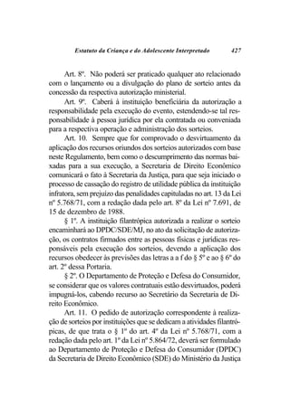 Estatuto da Criança e do Adolescente Interpretado        427


      Art. 8º. Não poderá ser praticado qualquer ato relacionado
com o lançamento ou a divulgação do plano de sorteio antes da
concessão da respectiva autorização ministerial.
      Art. 9º. Caberá à instituição beneficiária da autorização a
responsabilidade pela execução do evento, estendendo-se tal res-
ponsabilidade à pessoa jurídica por ela contratada ou conveniada
para a respectiva operação e administração dos sorteios.
      Art. 10. Sempre que for comprovado o desvirtuamento da
aplicação dos recursos oriundos dos sorteios autorizados com base
neste Regulamento, bem como o descumprimento das normas bai-
xadas para a sua execução, a Secretaria de Direito Econômico
comunicará o fato à Secretaria da Justiça, para que seja iniciado o
processo de cassação do registro de utilidade pública da instituição
infratora, sem prejuízo das penalidades capituladas no art. 13 da Lei
nº 5.768/71, com a redação dada pelo art. 8º da Lei nº 7.691, de
15 de dezembro de 1988.
      § 1º. A instituição filantrópica autorizada a realizar o sorteio
encaminhará ao DPDC/SDE/MJ, no ato da solicitação de autoriza-
ção, os contratos firmados entre as pessoas físicas e jurídicas res-
ponsáveis pela execução dos sorteios, devendo a aplicação dos
recursos obedecer às previsões das letras a a f do § 5º e ao § 6º do
art. 2º dessa Portaria.
      § 2º. O Departamento de Proteção e Defesa do Consumidor,
se considerar que os valores contratuais estão desvirtuados, poderá
impugná-los, cabendo recurso ao Secretário da Secretaria de Di-
reito Econômico.
      Art. 11. O pedido de autorização correspondente à realiza-
ção de sorteios por instituições que se dedicam a atividades filantró-
picas, de que trata o § 1º do art. 4º da Lei nº 5.768/71, com a
redação dada pelo art. 1º da Lei nº 5.864/72, deverá ser formulado
ao Departamento de Proteção e Defesa do Consumidor (DPDC)
da Secretaria de Direito Econômico (SDE) do Ministério da Justiça
 