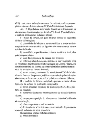 428                          Barbosa Riezo


(MJ), contendo a indicação do nome da entidade, endereço com-
pleto e número de inscrição no CGC do Ministério da Fazenda.
      Art. 12. O pedido de autorização deverá ser instruído com os
documentos discriminados nos itens I a VII do art. 3º desta Portaria
e também com aqueles indicados abaixo:
      I - plano de sorteio, no qual deverão constar os seguintes
dados e informações:
      a) quantidade de bilhetes a serem emitidos e preço unitário
respectivo ou custo unitário de ligações dos concorrentes para o
telefone indicado;
      b) quantidade, especificação e valores, unitário e total, dos
prêmios prometidos;
      c) local de exposição e de entrega dos prêmios;
      d) ordem de classificação dos prêmios e sua vinculação com
os resultados de extração normal ou especial da Loteria Federal, ou
descrição sumária do sistema de sorteio eletrônico que inclua resul-
tado de extração da Loteria Federal;
      e) nome, endereço e número de inscrição no CGC do Minis-
tério da Fazenda das pessoas jurídicas responsáveis pela realização
do evento, se for o caso, e, também, pela impressão dos bilhetes;
      II - modelo de bilhete sorteável, quando se tratar dessa
tipologia de sorteio, no qual serão consignados:
      a) nome, endereço e número de inscrição no CGC do Minis-
tério da Fazenda;
      b) número do decreto de reconhecimento de utilidade pública
federal;
      c) campo para aposição do número e da data do Certificado
de Autorização;
      d) número que concorrerá ao sorteio;
      e) declaração de série única ou, em se tratando de promoção
especial, indicação da série respectiva;
      f) quantidade total de bilhetes emitidos;
      g) preço do bilhete;
 