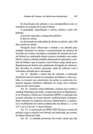 Estatuto da Criança e do Adolescente Interpretado       429


      h) classificação dos prêmios e sua correspondência com os
resultados de extração da Loteria Federal;
      i) quantidade, especificação e valores, unitário e total, dos
prêmios;
      j) local de exposição e entrega dos prêmios;
      l) data do sorteio;
      m) declaração da caducidade do direito ao prêmio, após 180
dias a partir do sorteio.
      Parágrafo único. Observado o método a ser adotado pela
entidade solicitante no tocante à comercialização de números de
inscrição em eventos vinculados a resultados de extrações da Lote-
ria Federal ou combinação desses mesmos resultados com outros
fatores, estará a referida entidade dispensada de apresentar o mo-
delo do bilhete a que se reporta o item II deste artigo, desde que o
Regulamento do Sorteio seja amplamente divulgado aos interessa-
dos, devendo, no entanto, apresentar cópia do software com a
sistemática utilizada para a premiação.
      Art. 13. Quando o sorteio não for realizado, a instituição
beneficiária deverá restituir aos tomadores de bilhetes o valor rece-
bido, ou ressarcir aos concorrentes do sorteio os custos das res-
pectivas ligações telefônicas debitadas em conta, salvo renúncia
expressa dos interessados.
      Art. 14. Somente estará habilitada a realizar novo sorteio a
entidade filantrópica que tenha comprovado junto ao Departamen-
to de Proteção e Defesa do Consumidor (DPDC) a aplicação dos
recursos auferidos no evento anterior, conforme plano correspon-
dente constante do respectivo processo administrativo, e compro-
var o recolhimento dos valores estabelecidos nas alíneas c, e e f do
§ 5º e no § 6º do art. 2º desta Portaria.
      Art. 15. A autorização do DPDC/SDE/MJ para o sorteio de
prêmios a que se reporta esta Portaria será publicada, por extrato,
no Diário Oficial da União.
      Art. 16. A entidade promotora do evento, desde que não
 