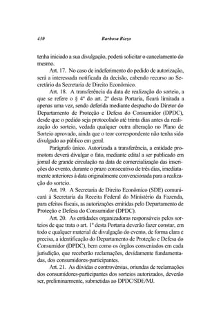 430                           Barbosa Riezo


tenha iniciado a sua divulgação, poderá solicitar o cancelamento do
mesmo.
      Art. 17. No caso de indeferimento do pedido de autorização,
será a interessada notificada da decisão, cabendo recurso ao Se-
cretário da Secretaria de Direito Econômico.
      Art. 18. A transferência da data de realização do sorteio, a
que se refere o § 4º do art. 2º desta Portaria, ficará limitada a
apenas uma vez, sendo deferida mediante despacho do Diretor do
Departamento de Proteção e Defesa do Consumidor (DPDC),
desde que o pedido seja protocolado até trinta dias antes da reali-
zação do sorteio, vedada qualquer outra alteração no Plano de
Sorteio aprovado, ainda que o teor correspondente não tenha sido
divulgado ao público em geral.
      Parágrafo único. Autorizada a transferência, a entidade pro-
motora deverá divulgar o fato, mediante edital a ser publicado em
jornal de grande circulação na data de comercialização das inscri-
ções do evento, durante o prazo consecutivo de três dias, imediata-
mente anteriores à data originalmente convencionada para a realiza-
ção do sorteio.
      Art. 19. A Secretaria de Direito Econômico (SDE) comuni-
cará à Secretaria da Receita Federal do Ministério da Fazenda,
para efeitos fiscais, as autorizações emitidas pelo Departamento de
Proteção e Defesa do Consumidor (DPDC).
      Art. 20. As entidades organizadoras responsáveis pelos sor-
teios de que trata o art. 1º desta Portaria deverão fazer constar, em
todo e qualquer material de divulgação do evento, de forma clara e
precisa, a identificação do Departamento de Proteção e Defesa do
Consumidor (DPDC), bem como os órgãos conveniados em cada
jurisdição, que receberão reclamações, devidamente fundamenta-
das, dos consumidores-participantes.
      Art. 21. As dúvidas e controvérsias, oriundas de reclamações
dos consumidores-participantes dos sorteios autorizados, deverão
ser, preliminarmente, submetidas ao DPDC/SDE/MJ.
 
