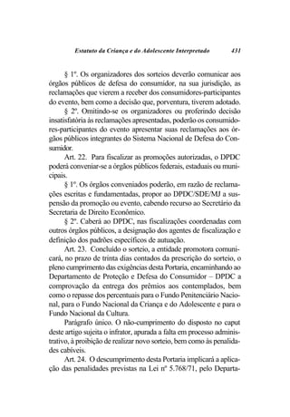 Estatuto da Criança e do Adolescente Interpretado       431


      § 1º. Os organizadores dos sorteios deverão comunicar aos
órgãos públicos de defesa do consumidor, na sua jurisdição, as
reclamações que vierem a receber dos consumidores-participantes
do evento, bem como a decisão que, porventura, tiverem adotado.
      § 2º. Omitindo-se os organizadores ou proferindo decisão
insatisfatória às reclamações apresentadas, poderão os consumido-
res-participantes do evento apresentar suas reclamações aos ór-
gãos públicos integrantes do Sistema Nacional de Defesa do Con-
sumidor.
      Art. 22. Para fiscalizar as promoções autorizadas, o DPDC
poderá conveniar-se a órgãos públicos federais, estaduais ou muni-
cipais.
      § 1º. Os órgãos conveniados poderão, em razão de reclama-
ções escritas e fundamentadas, propor ao DPDC/SDE/MJ a sus-
pensão da promoção ou evento, cabendo recurso ao Secretário da
Secretaria de Direito Econômico.
      § 2º. Caberá ao DPDC, nas fiscalizações coordenadas com
outros órgãos públicos, a designação dos agentes de fiscalização e
definição dos padrões específicos de autuação.
      Art. 23. Concluído o sorteio, a entidade promotora comuni-
cará, no prazo de trinta dias contados da prescrição do sorteio, o
pleno cumprimento das exigências desta Portaria, encaminhando ao
Departamento de Proteção e Defesa do Consumidor – DPDC a
comprovação da entrega dos prêmios aos contemplados, bem
como o repasse dos percentuais para o Fundo Penitenciário Nacio-
nal, para o Fundo Nacional da Criança e do Adolescente e para o
Fundo Nacional da Cultura.
      Parágrafo único. O não-cumprimento do disposto no caput
deste artigo sujeita o infrator, apurada a falta em processo adminis-
trativo, à proibição de realizar novo sorteio, bem como às penalida-
des cabíveis.
      Art. 24. O descumprimento desta Portaria implicará a aplica-
ção das penalidades previstas na Lei nº 5.768/71, pelo Departa-
 