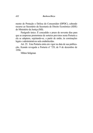 432                          Barbosa Riezo


mento de Proteção e Defesa do Consumidor (DPDC), cabendo
recurso ao Secretário da Secretaria de Direito Econômico (SDE)
do Ministério da Justiça (MJ).
      Parágrafo único. É concedido o prazo de noventa dias para
que as empresas promotoras de sorteios previstos nesta Portaria a
ela se adaptem, sujeitando-se, a partir de então, às cominações
legais e administrativas nela estabelecidas.
      Art. 25. Esta Portaria entra em vigor na data de sua publica-
ção, ficando revogada a Portaria nº 729, de 9 de dezembro de
1996.
      Milton Seligman
 