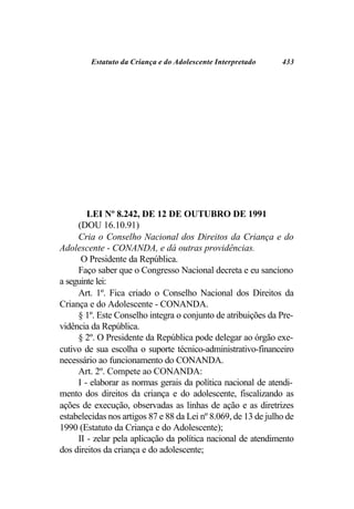 Estatuto da Criança e do Adolescente Interpretado      433




        LEI Nº 8.242, DE 12 DE OUTUBRO DE 1991
     (DOU 16.10.91)
     Cria o Conselho Nacional dos Direitos da Criança e do
Adolescente - CONANDA, e dá outras providências.
      O Presidente da República.
     Faço saber que o Congresso Nacional decreta e eu sanciono
a seguinte lei:
     Art. 1º. Fica criado o Conselho Nacional dos Direitos da
Criança e do Adolescente - CONANDA.
     § 1º. Este Conselho integra o conjunto de atribuições da Pre-
vidência da República.
     § 2º. O Presidente da República pode delegar ao órgão exe-
cutivo de sua escolha o suporte técnico-administrativo-financeiro
necessário ao funcionamento do CONANDA.
     Art. 2º. Compete ao CONANDA:
     I - elaborar as normas gerais da política nacional de atendi-
mento dos direitos da criança e do adolescente, fiscalizando as
ações de execução, observadas as linhas de ação e as diretrizes
estabelecidas nos artigos 87 e 88 da Lei nº 8.069, de 13 de julho de
1990 (Estatuto da Criança e do Adolescente);
     II - zelar pela aplicação da política nacional de atendimento
dos direitos da criança e do adolescente;
 