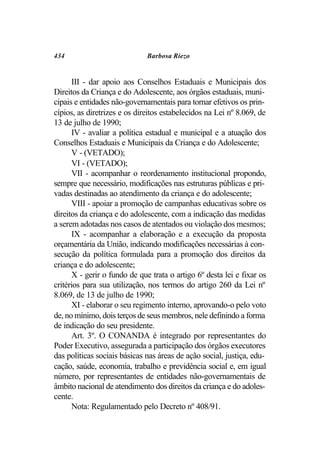 434                           Barbosa Riezo


       III - dar apoio aos Conselhos Estaduais e Municipais dos
Direitos da Criança e do Adolescente, aos órgãos estaduais, muni-
cipais e entidades não-governamentais para tornar efetivos os prin-
cípios, as diretrizes e os direitos estabelecidos na Lei nº 8.069, de
13 de julho de 1990;
       IV - avaliar a política estadual e municipal e a atuação dos
Conselhos Estaduais e Municipais da Criança e do Adolescente;
       V - (VETADO);
       VI - (VETADO);
       VII - acompanhar o reordenamento institucional propondo,
sempre que necessário, modificações nas estruturas públicas e pri-
vadas destinadas ao atendimento da criança e do adolescente;
       VIII - apoiar a promoção de campanhas educativas sobre os
direitos da criança e do adolescente, com a indicação das medidas
a serem adotadas nos casos de atentados ou violação dos mesmos;
       IX - acompanhar a elaboração e a execução da proposta
orçamentária da União, indicando modificações necessárias à con-
secução da política formulada para a promoção dos direitos da
criança e do adolescente;
       X - gerir o fundo de que trata o artigo 6º desta lei e fixar os
critérios para sua utilização, nos termos do artigo 260 da Lei nº
8.069, de 13 de julho de 1990;
       XI - elaborar o seu regimento interno, aprovando-o pelo voto
de, no mínimo, dois terços de seus membros, nele definindo a forma
de indicação do seu presidente.
       Art. 3º. O CONANDA é integrado por representantes do
Poder Executivo, assegurada a participação dos órgãos executores
das políticas sociais básicas nas áreas de ação social, justiça, edu-
cação, saúde, economia, trabalho e previdência social e, em igual
número, por representantes de entidades não-governamentais de
âmbito nacional de atendimento dos direitos da criança e do adoles-
cente.
       Nota: Regulamentado pelo Decreto nº 408/91.
 