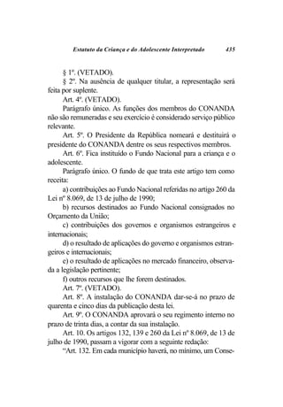 Estatuto da Criança e do Adolescente Interpretado      435


      § 1º. (VETADO).
      § 2º. Na ausência de qualquer titular, a representação será
feita por suplente.
      Art. 4º. (VETADO).
      Parágrafo único. As funções dos membros do CONANDA
não são remuneradas e seu exercício é considerado serviço público
relevante.
      Art. 5º. O Presidente da República nomeará e destituirá o
presidente do CONANDA dentre os seus respectivos membros.
      Art. 6º. Fica instituído o Fundo Nacional para a criança e o
adolescente.
      Parágrafo único. O fundo de que trata este artigo tem como
receita:
      a) contribuições ao Fundo Nacional referidas no artigo 260 da
Lei nº 8.069, de 13 de julho de 1990;
      b) recursos destinados ao Fundo Nacional consignados no
Orçamento da União;
      c) contribuições dos governos e organismos estrangeiros e
internacionais;
      d) o resultado de aplicações do governo e organismos estran-
geiros e internacionais;
      e) o resultado de aplicações no mercado financeiro, observa-
da a legislação pertinente;
      f) outros recursos que lhe forem destinados.
      Art. 7º. (VETADO).
      Art. 8º. A instalação do CONANDA dar-se-á no prazo de
quarenta e cinco dias da publicação desta lei.
      Art. 9º. O CONANDA aprovará o seu regimento interno no
prazo de trinta dias, a contar da sua instalação.
      Art. 10. Os artigos 132, 139 e 260 da Lei nº 8.069, de 13 de
julho de 1990, passam a vigorar com a seguinte redação:
      “Art. 132. Em cada município haverá, no mínimo, um Conse-
 
