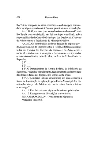436                          Barbosa Riezo


lho Tutelar composto de cinco membros, escolhidos pela comuni-
dade local para mandato de três anos, permitida uma recondução.
      Art. 139. O processo para a escolha dos membros do Conse-
lho Tutelar será estabelecido em lei municipal e realizado sob a
responsabilidade do Conselho Municipal dos Direitos da Criança e
do Adolescente e a fiscalização do Ministério Público.
      Art. 260. Os contribuintes poderão deduzir do imposto devi-
do, na declaração do Imposto Sobre a Renda, o total das doações
feitas aos Fundos dos Direitos da Criança e do Adolescente -
nacional, estaduais ou municipais - devidamente comprovadas,
obedecidos os limites estabelecidos em decreto do Presidente da
República.
      § 1º........
      § 2º........
      § 3º. O Departamento da Receita Federal, do Ministério da
Economia, Fazenda e Planejamento, regulamentará a comprovação
das doações feitas aos Fundos, nos termos deste artigo.
      § 4º. O Minstério Público determinará em cada comarca a
forma de fiscalização da aplicação, pelo Fundo Municipal dos Di-
reitos da Criança e do Adolescente, dos incenivos fiscais referidos
neste artigo.”
      Art. 11. Esta Lei entra em vigor na data de sua publicação.
      Art. 12. Revogam-se as disposições em contrário.
      FERNANDO COLLOR - Presidente da República.
      Margarida Procópio.
 