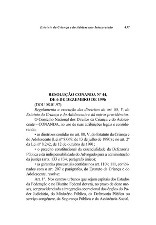 Estatuto da Criança e do Adolescente Interpretado        437




                RESOLUÇÃO CONANDA Nº 44,
                 DE 6 DE DEZEMBRO DE 1996
      (DOU 08.01.97)
      Regulamenta a execução das diretrizes do art. 88, V, do
Estatuto da Criança e do Adolescente e dá outras providências.
      O Conselho Nacional dos Direitos da Criança e do Adoles-
cente – CONANDA, no uso de suas atribuições legais e conside-
rando,
      • as diretrizes contidas no art. 88, V, do Estatuto da Criança e
do Adolescente (Lei nº 8.069, de 13 de julho de 1990) e no art. 2º
da Lei nº 8.242, de 12 de outubro de 1991;
      • o preceito constitucional da essencialidade da Defensoria
Pública e da indispensabilidade do Advogado para a administração
da justiça (arts. 133 e 134, parágrafo único);
      • as garantias processuais contidas nos art. 110 e 111, combi-
nados com o art. 207 e parágrafos, do Estatuto da Criança e do
Adolescente, resolve:
      Art. 1º. Nos centros urbanos que sejam capitais dos Estados
da Federação e no Distrito Federal deverá, no prazo de doze me-
ses, ser providenciada a integração operacional dos órgãos do Po-
der Judiciário, do Ministério Público, da Defensoria Pública ou
serviço congênere, da Segurança Pública e da Assistência Social,
 