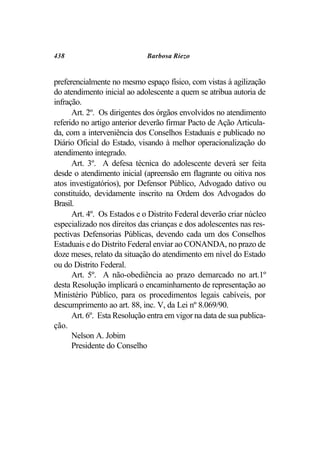438                          Barbosa Riezo


preferencialmente no mesmo espaço físico, com vistas à agilização
do atendimento inicial ao adolescente a quem se atribua autoria de
infração.
      Art. 2º. Os dirigentes dos órgãos envolvidos no atendimento
referido no artigo anterior deverão firmar Pacto de Ação Articula-
da, com a interveniência dos Conselhos Estaduais e publicado no
Diário Oficial do Estado, visando à melhor operacionalização do
atendimento integrado.
      Art. 3º. A defesa técnica do adolescente deverá ser feita
desde o atendimento inicial (apreensão em flagrante ou oitiva nos
atos investigatórios), por Defensor Público, Advogado dativo ou
constituído, devidamente inscrito na Ordem dos Advogados do
Brasil.
      Art. 4º. Os Estados e o Distrito Federal deverão criar núcleo
especializado nos direitos das crianças e dos adolescentes nas res-
pectivas Defensorias Públicas, devendo cada um dos Conselhos
Estaduais e do Distrito Federal enviar ao CONANDA, no prazo de
doze meses, relato da situação do atendimento em nível do Estado
ou do Distrito Federal.
      Art. 5º. A não-obediência ao prazo demarcado no art.1º
desta Resolução implicará o encaminhamento de representação ao
Ministério Público, para os procedimentos legais cabíveis, por
descumprimento ao art. 88, inc. V, da Lei nº 8.069/90.
      Art. 6º. Esta Resolução entra em vigor na data de sua publica-
ção.
      Nelson A. Jobim
      Presidente do Conselho
 