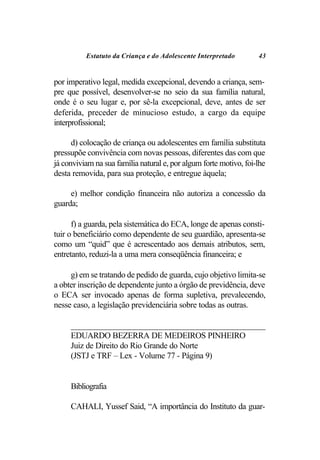 Estatuto da Criança e do Adolescente Interpretado        43


por imperativo legal, medida excepcional, devendo a criança, sem-
pre que possível, desenvolver-se no seio da sua família natural,
onde é o seu lugar e, por sê-la excepcional, deve, antes de ser
deferida, preceder de minucioso estudo, a cargo da equipe
interprofissional;

      d) colocação de criança ou adolescentes em família substituta
pressupõe convivência com novas pessoas, diferentes das com que
já conviviam na sua família natural e, por algum forte motivo, foi-lhe
desta removida, para sua proteção, e entregue àquela;

     e) melhor condição financeira não autoriza a concessão da
guarda;

      f) a guarda, pela sistemática do ECA, longe de apenas consti-
tuir o beneficiário como dependente de seu guardião, apresenta-se
como um “quid” que é acrescentado aos demais atributos, sem,
entretanto, reduzi-la a uma mera conseqüência financeira; e

     g) em se tratando de pedido de guarda, cujo objetivo limita-se
a obter inscrição de dependente junto a órgão de previdência, deve
o ECA ser invocado apenas de forma supletiva, prevalecendo,
nesse caso, a legislação previdenciária sobre todas as outras.

     ________________________________________________
     EDUARDO BEZERRA DE MEDEIROS PINHEIRO
     Juiz de Direito do Rio Grande do Norte
     (JSTJ e TRF – Lex - Volume 77 - Página 9)


     Bibliografia

     CAHALI, Yussef Said, “A importância do Instituto da guar-
 