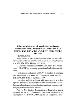 Estatuto da Criança e do Adolescente Interpretado        439




      Criança - Adolescente - Execução do Atendimento
   Acautelatório para Adolescentes em Conflito com a Lei
  RESOLUÇÃO CONANDA Nº 45, DE 29 DE OUTUBRO
                               DE 1996
      (DOU 08.01.97)
      Regulamenta a execução do atendimento acautelatório
para adolescentes em conflito com a lei, a que se referem os
arts. 108, 174, 175 e 99 Lei nº 8.069/90.
      O Conselho Nacional dos Direitos da Criança e do Adoles-
cente – CONANDA, no uso de suas atribuições legais e conside-
rando,
      • as diretrizes contidas no art. 88, V, do Estatuto da Criança e
do Adolescente (Lei nº 8.069, de 13 de julho de 1990) e no art. 2º
da Lei nº 8.242, de 12 de outubro de 1991;
      • que a internação provisória do adolescente a quem se atribua
a prática de infração e outros atendimentos acautelatórios são me-
didas de aplicação excepcional, fundadas em imperiosa necessida-
de e por prazo determinado, resolve:
      Art. 1º. Nos Centros de Atendimento Integrado a que se
referem o art. 88, V, do Estatuto da Criança e do Adolescente e a
Resolução nº 44, do CONANDA, deverá ser assegurada a exis-
 