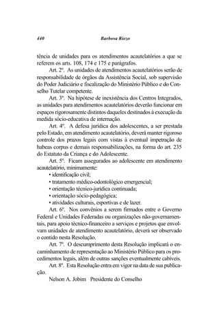 440                           Barbosa Riezo


tência de unidades para os atendimentos acautelatórios a que se
referem os arts. 108, 174 e 175 e parágrafos.
       Art. 2º. As unidades de atendimentos acautelatórios serão de
responsabilidade de órgãos da Assistência Social, sob supervisão
do Poder Judiciário e fiscalização do Ministério Público e do Con-
selho Tutelar competente.
       Art. 3º. Na hipótese de inexistência dos Centros Integrados,
as unidades para atendimentos acautelatórios deverão funcionar em
espaços rigorosamente distintos daqueles destinados à execução da
medida sócio-educativa de internação.
       Art. 4º. A defesa jurídica dos adolescentes, a ser prestada
pelo Estado, em atendimento acautelatório, deverá manter rigoroso
controle dos prazos legais com vistas à eventual impetração de
habeas corpus e demais responsabilizações, na forma do art. 235
do Estatuto da Criança e do Adolescente.
       Art. 5º. Ficam assegurados ao adolescente em atendimento
acautelatório, minimamente:
       • identificação civil;
       • tratamento médico-odontológico emergencial;
       • orientação técnico-jurídica continuada;
       • orientação sócio-pedagógica;
       • atividades culturais, esportivas e de lazer.
       Art. 6º. Nos convênios a serem firmados entre o Governo
Federal e Unidades Federadas ou organizações não-governamen-
tais, para apoio técnico-financeiro a serviços e projetos que envol-
vam unidades de atendimento acautelatório, deverá ser observado
o contido nesta Resolução.
       Art. 7º. O descumprimento desta Resolução implicará o en-
caminhamento de representação ao Ministério Público para os pro-
cedimentos legais, além de outras sanções eventualmente cabíveis.
       Art. 8º. Esta Resolução entra em vigor na data de sua publica-
ção.
       Nelson A. Jobim Presidente do Conselho
 