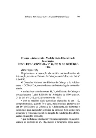 Estatuto da Criança e do Adolescente Interpretado        441




      Criança - Adolescente - Medida Sócio-Educativa de
                              Internação
  RESOLUÇÃO CONANDA Nº 46, DE 29 DE OUTUBRO
                                 1996
      (DOU 08.01.97)
      Regulamenta a execução da medida sócio-educativa de
internação prevista no Estatuto da Criança e do Adolescente, Lei nº
8.069/90.
      O Conselho Nacional dos Direitos da Criança e do Adoles-
cente – CONANDA, no uso de suas atribuições legais e conside-
rando,
      • as diretrizes contidas no art. 88, V, do Estatuto da Criança e
do Adolescente (Lei nº 8.069/90, de 13 de julho de 1990) e no art.
2º da Lei nº 8.242, de 12 de outubro de 1991;
      • que as medidas sócio-educativas elencadas no art. 112,
complementadas, quando for o caso, pelas medidas protetivas do
art. 101 do Estatuto da Criança e do Adolescente, são bastantes e
suficientes para responder à prática de infração, bem como para
assegurar a reinserção social e o resgate da cidadania dos adoles-
centes em conflito com a lei;
      • que medidas de internação vêm sendo aplicadas em desobe-
diência ao disposto no art. 122, incisos e parágrafos, tendo como
 