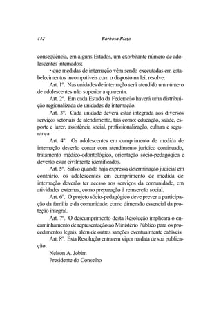 442                           Barbosa Riezo


conseqüência, em alguns Estados, um exorbitante número de ado-
lescentes internados;
      • que medidas de internação vêm sendo executadas em esta-
belecimentos incompatíveis com o disposto na lei, resolve:
      Art. 1º. Nas unidades de internação será atendido um número
de adolescentes não superior a quarenta.
      Art. 2º. Em cada Estado da Federação haverá uma distribui-
ção regionalizada de unidades de internação.
      Art. 3º. Cada unidade deverá estar integrada aos diversos
serviços setoriais de atendimento, tais como: educação, saúde, es-
porte e lazer, assistência social, profissionalização, cultura e segu-
rança.
      Art. 4º. Os adolescentes em cumprimento de medida de
internação deverão contar com atendimento jurídico continuado,
tratamento médico-odontológico, orientação sócio-pedagógica e
deverão estar civilmente identificados.
      Art. 5º. Salvo quando haja expressa determinação judicial em
contrário, os adolescentes em cumprimento de medida de
internação deverão ter acesso aos serviços da comunidade, em
atividades externas, como preparação à reinserção social.
      Art. 6º. O projeto sócio-pedagógico deve prever a participa-
ção da família e da comunidade, como dimensão essencial da pro-
teção integral.
      Art. 7º. O descumprimento desta Resolução implicará o en-
caminhamento de representação ao Ministério Público para os pro-
cedimentos legais, além de outras sanções eventualmente cabíveis.
      Art. 8º. Esta Resolução entra em vigor na data de sua publica-
ção.
      Nelson A. Jobim
      Presidente do Conselho
 