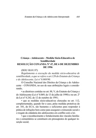 Estatuto da Criança e do Adolescente Interpretado        443




     Criança - Adolescente - Medida Sócio-Educativa de
                            Semiliberdade
 RESOLUÇÃO CONANDA Nº 47, DE 6 DE DEZEMBRO
                               DE 1996
      (DOU 08.01.97)
      Regulamenta a execução da medida sócio-educativa de
semiliberdade, a que se refere o art.120 do Estatuto da Criança
e do Adolescente, Lei nº 8.069/90.
      O Conselho Nacional dos Direitos da Criança e do Adoles-
cente – CONANDA, no uso de suas atribuições legais e conside-
rando,
      • as diretrizes contidas no art. 88, V, do Estatuto da Criança e
do Adolescente (Lei nº 8.069, de 13 de julho de 1990) e no art. 2º
da Lei nº 8.242, de 12 de outubro de 1991;
      • que as medidas sócio-educativas elencadas no art. 112,
complementadas, quando for o caso, pelas medidas protetivas do
art. 101, do ECA, são bastantes e suficientes para responder à
prática de infrações bem como para assegurar a reinserção social e
o resgate da cidadania dos adolescentes em conflito com a lei;
      • que o reconhecimento e fortalecimento dos vínculos familia-
res e comunitários se constituem em pressupostos de qualquer in-
serção social;
 