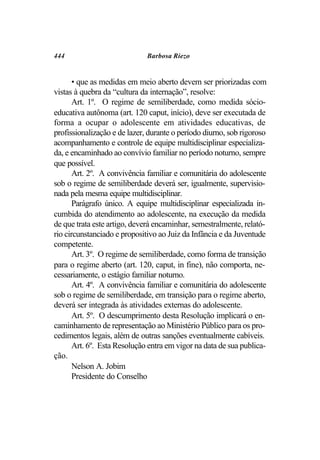 444                           Barbosa Riezo


       • que as medidas em meio aberto devem ser priorizadas com
vistas à quebra da “cultura da internação”, resolve:
       Art. 1º. O regime de semiliberdade, como medida sócio-
educativa autônoma (art. 120 caput, início), deve ser executada de
forma a ocupar o adolescente em atividades educativas, de
profissionalização e de lazer, durante o período diurno, sob rigoroso
acompanhamento e controle de equipe multidisciplinar especializa-
da, e encaminhado ao convívio familiar no período noturno, sempre
que possível.
       Art. 2º. A convivência familiar e comunitária do adolescente
sob o regime de semiliberdade deverá ser, igualmente, supervisio-
nada pela mesma equipe multidisciplinar.
       Parágrafo único. A equipe multidisciplinar especializada in-
cumbida do atendimento ao adolescente, na execução da medida
de que trata este artigo, deverá encaminhar, semestralmente, relató-
rio circunstanciado e propositivo ao Juiz da Infância e da Juventude
competente.
       Art. 3º. O regime de semiliberdade, como forma de transição
para o regime aberto (art. 120, caput, in fine), não comporta, ne-
cessariamente, o estágio familiar noturno.
       Art. 4º. A convivência familiar e comunitária do adolescente
sob o regime de semiliberdade, em transição para o regime aberto,
deverá ser integrada às atividades externas do adolescente.
       Art. 5º. O descumprimento desta Resolução implicará o en-
caminhamento de representação ao Ministério Público para os pro-
cedimentos legais, além de outras sanções eventualmente cabíveis.
       Art. 6º. Esta Resolução entra em vigor na data de sua publica-
ção.
       Nelson A. Jobim
       Presidente do Conselho
 
