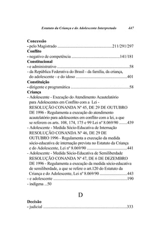 Estatuto da Criança e do Adolescente Interpretado                            447


Concessão
- pelo Magistrado .....................................................211/291/297
Conflito
- negativo de competência ...............................................141/181
Constitucional
- e administrativo ......................................................................58
- da República Federativa do Brasil - da família, da criança,
  do adolescente - e do idoso .................................................401
Constituição
- dirigente e programática .........................................................58
Criança
- Adolescente - Execução do Atendimento Acautelatório
  para Adolescentes em Conflito com a Lei -
  RESOLUÇÃO CONANDA Nº 45, DE 29 DE OUTUBRO
  DE 1996 - Regulamenta a execução do atendimento
  acautelatório para adolescentes em conflito com a lei, a que
  se referem os arts. 108, 174, 175 e 99 Lei nº 8.069/90 ........439
- Adolescente - Medida Sócio-Educativa de Internação
  RESOLUÇÃO CONANDA Nº 46, DE 29 DE
  OUTUBRO 1996 - Regulamenta a execução da medida
  sócio-educativa de internação prevista no Estatuto da Criança
  e do Adolescente, Lei nº 8.069/90 .......................................441
- Adolescente - Medida Sócio-Educativa de Semiliberdade
  RESOLUÇÃO CONANDA Nº 47, DE 6 DE DEZEMBRO
  DE 1996 - Regulamenta a execução da medida sócio-educativa
  de semiliberdade, a que se refere o art.120 do Estatuto da
  Criança e do Adolescente, Lei nº 8.069/90 ...........................443
- e adolescente ......................................................................190
- indígena ...50

                                             D
Decisão
- judicial ................................................................................333
 