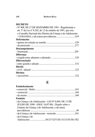 448                                     Barbosa Riezo


DECRETO
- Nº 408, DE 27 DE DEZEMBRO DE 1991 - Regulamenta o
  art. 3º da Lei nº 8.242, de 12 de outubro de 1991, que cria
  o Conselho Nacional dos Direitos da Criança e do Adolescente
  - CONANDA, e dá outras providências ..............................419
Deferimento
- apenas em relação ao marido ...............................................129
- da pretensão .......................................................................277
Descumprimento
- Internação ..........................................................................205
Diferença
- exigida entre adotante e adotando ........................................129
Diferenciação
- entre guarda e adoção ..........................................................132
Direito
- civil - adoção .......................................................................122
Direitos
- sucessórios ..........................................................................122

                                            E
Estabelecimento
- comercial - Multa .................................................................163
- comercial ............................................................................160
- de ensino .............................................................................340
Estatuto
- da Criança e do Adolescente - LEI Nº 8.069, DE 13 DE
  JULHO DE 1990 - (DOU 16.07.90) - Dispõe sobre o
  Estatuto da Criança e do Adolescente, e dá outras
  providências ..........................................................................49
- da Criança e do Adolescente - remissão ...............................241
- da Criança e do
  Adolescente .........................58/217/257/281/313/334/381/382
 