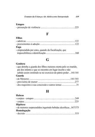 Estatuto da Criança e do Adolescente Interpretado                          449


Estupro
- presunção de violência ........................................................225

                                            F
Filhas
- adotivas ..............................................................................122
- preexistentes à adoção .........................................................122
Fuga
- empreendida por estes, quando da fiscalização, que
 impossibilitou a identificação .................................................160

                                           G
Genitora
- que detinha a guarda dos filhos menores morta pelo ex-marido,
  pai dos infartes e que se encontra em lugar incerto e não
  sabido assim omitindo-se no exercício do pátrio poder ...141/181
Guarda
- de Menores ..................................................................141/181
- provisória de menor ............................................................277
- dos requisitos à sua concessão e outros temas ........................31

                                           H
Habeas
- corpus - estupro ..................................................................249
- corpus ................................................................................225
Hipótese
- de menores surpreendidos ingerindo bebidas alcoólicas...167/375
Homologação
- decisão ...............................................................................333
 