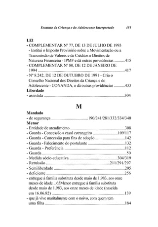 Estatuto da Criança e do Adolescente Interpretado                           451


LEI
- COMPLEMENTAR Nº 77, DE 13 DE JULHO DE 1993
  - Institui o Imposto Provisório sobre a Movimentação ou a
  Transmissão de Valores e de Créditos e Direitos de
  Natureza Financeira - IPMF e dá outras providências ...........415
- COMPLEMENTAR Nº 80, DE 12 DE JANEIRO DE
  1994 ...................................................................................417
- Nº 8.242, DE 12 DE OUTUBRO DE 1991 - Cria o
  Conselho Nacional dos Direitos da Criança e do
 Adolescente - CONANDA, e dá outras providências ...........433
Liberdade
- assistida ..............................................................................304

                                           M
Mandado
- de segurança ....................................190/241/281/332/334/340
Menor
- Entidade de atendimento ......................................................308
- Guarda - Concessão a casal estrangeiro .........................109/117
- Guarda - Concessão para fins de adoção .............................142
- Guarda - Falecimento do postulante .....................................132
- Guarda - Preferência ...........................................................112
- Guarda .................................................................................50
- Medida sócio-educativa ...............................................304/319
- Remissão ..............................................................211/291/297
- Semiliberdade .....................................................................205
- deficiente ............................................................................256
- entregue à família substituta desde maio de 1.983, aos onze
  meses de idade ...65Menor entregue à família substituta
  desde maio de 1.983, aos onze meses de idade (nascida
  em 16.06.82) ......................................................................139
- que já vive maritalmente com o noivo, com quem tem
  uma filha ..............................................................................184
 