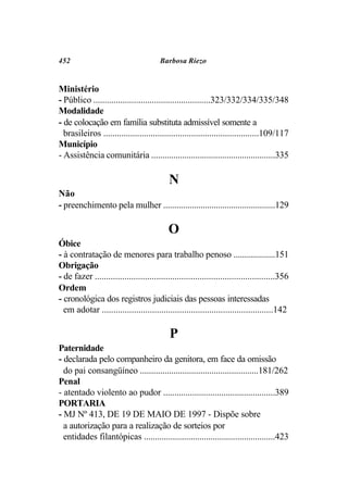452                                     Barbosa Riezo


Ministério
- Público ....................................................323/332/334/335/348
Modalidade
- de colocação em família substituta admissível somente a
  brasileiros .....................................................................109/117
Município
- Assistência comunitária ........................................................335

                                            N
Não
- preenchimento pela mulher ...................................................129

                                            O
Óbice
- à contratação de menores para trabalho penoso ...................151
Obrigação
- de fazer ...............................................................................356
Ordem
- cronológica dos registros judiciais das pessoas interessadas
  em adotar ...........................................................................142

                                            P
Paternidade
- declarada pelo companheiro da genitora, em face da omissão
  do pai consangüíneo .....................................................181/262
Penal
- atentado violento ao pudor ..................................................389
PORTARIA
- MJ Nº 413, DE 19 DE MAIO DE 1997 - Dispõe sobre
  a autorização para a realização de sorteios por
  entidades filantópicas ...........................................................423
 