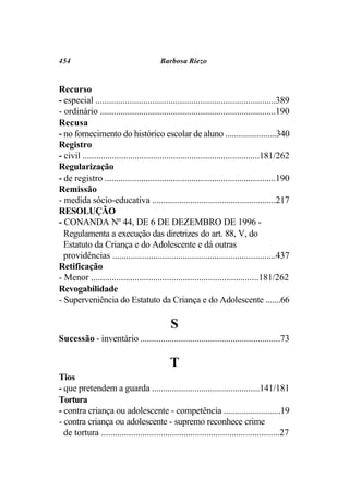 454                                     Barbosa Riezo


Recurso
- especial ...............................................................................389
- ordinário .............................................................................190
Recusa
- no fornecimento do histórico escolar de aluno ........................340
Registro
- civil ..............................................................................181/262
Regularização
- de registro ...........................................................................190
Remissão
- medida sócio-educativa .......................................................217
RESOLUÇÃO
- CONANDA Nº 44, DE 6 DE DEZEMBRO DE 1996 -
  Regulamenta a execução das diretrizes do art. 88, V, do
  Estatuto da Criança e do Adolescente e dá outras
  providências ........................................................................437
Retificação
- Menor .........................................................................181/262
Revogabilidade
- Superveniência do Estatuto da Criança e do Adolescente .......66

                                             S
Sucessão - inventário ..............................................................73

                                            T
Tios
- que pretendem a guarda ................................................141/181
Tortura
- contra criança ou adolescente - competência ..........................19
- contra criança ou adolescente - supremo reconhece crime
  de tortura ..............................................................................27
 