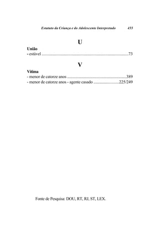 Estatuto da Criança e do Adolescente Interpretado                             455



                                             U
União
- estável ...................................................................................73

                                             V
Vítima
- menor de catorze anos .........................................................389
- menor de catorze anos - agente casado .........................225/249




       Fonte de Pesquisa: DOU, RT, RJ, ST, LEX.
 