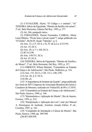 Estatuto da Criança e do Adolescente Interpretado    45


     (1) CAVALLIERI, Alyrio, “O Código e o estatuto”, “in”
TEIXEIRA, Sálvio de Figueiredo, “Direitos de família e do menor”,
3ª ed., Belo Horizonte, Editora Del Rey, 1993, p. 277.
     (2) Art. 266, parágrafo único.
     (3) FERNANDES, Thomé Fernandes; CABRAL, Maria
Luiza Ribeiro, “Pivete bom é pivete morto”?, artigo publicado em
“O Globo”, 06.04.95, Seção “Opinião”, p. 6.
     (4) Arts. 33, § 3º, ECA e 16, IV da Lei n. 8.213/91.
     (5) Art. 19, ECA
     (6) Arts. 28, § 1º e 168, ECA.
     (7) RT 611/98.
     (8) Arts. 150/151, ECA.
     (9) Art. 25, ECA.
     (10) TEIXEIRA, Sálvio de Figueiredo, “Direitos de Família e
do Menor”, 3ª ed., Belo Horizonte, Del Rey, 1993, p. 327.
     (11) LIBERATI, Wilson Donizeti, “Comentários ao Estatuto
da Criança e do Adolescente”, São Paulo, Malheiros, p. 124.
     (12) Arts. 153, ECA e 130, 131 e 140, CPC.
     (13) Art. 28, § 2º, ECA.
     (14) Ob. cit.
     (15) “A Importância do Instituto da Guarda”, artigo publicado
nos Anais do XIV Congresso da Associação Brasileira dos Juízes e
Curadores de Menores, realizado em Vitória/ES, de 09 a 12.10.91.
     (16) “Comentários ao Estatuto da Criança e do Adolescente”,
São Paulo, Saraiva, 1994, p. 146.
     (17) “Hermenêutica e Aplicação do Direito”, Rio de Janeiro,
Forense, 1993, p. 214.
     (18) “Interpretação e Aplicação das Leis”, trad. por Manoel
A. Domingues de Andrade, Armênio Amado Editor, 4ª ed.,
Coimbra, 1987, p. 143.
     (19) “Compêndio de Introdução à Ciência do Direito”, São
Paulo, Saraiva, 1988, pp. 389/390.
     (20) RT 689/298.
 