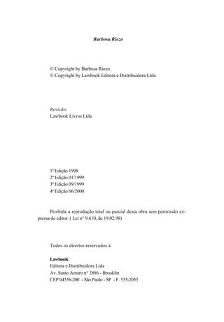 Barbosa Riezo




      © Copyright by Barbosa Riezo
      © Copyright by Lawbook Editora e Distribuidora Ltda




      Revisão:
      Lawbook Livros Ltda




      1ª Edição 1998
      2ª Edição 01/1999
      3ª Edição 09/1999
      4ª Edição 06/2000



      Proibida a reprodução total ou parcial desta obra sem permissão ex-
pressa do editor. ( Lei n° 9.610, de 19.02.98)




      Todos os direitos reservados à

      LawbooK
      Editora e Distribuidora Ltda
      Av. Santo Amaro n° 2886 - Brooklin
      CEP 04556-200 - São Paulo - SP - F. 535-2053
 