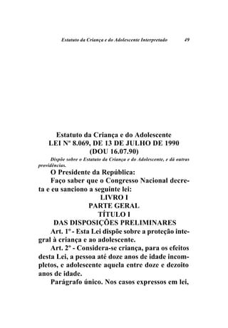 Estatuto da Criança e do Adolescente Interpretado        49




      Estatuto da Criança e do Adolescente
    LEI Nº 8.069, DE 13 DE JULHO DE 1990
                (DOU 16.07.90)
      Dispõe sobre o Estatuto da Criança e do Adolescente, e dá outras
providências.
    O Presidente da República:
    Faço saber que o Congresso Nacional decre-
ta e eu sanciono a seguinte lei:
                      LIVRO I
                  PARTE GERAL
                     TÍTULO I
      DAS DISPOSIÇÕES PRELIMINARES
    Art. 1º - Esta Lei dispõe sobre a proteção inte-
gral à criança e ao adolescente.
    Art. 2º - Considera-se criança, para os efeitos
desta Lei, a pessoa até doze anos de idade incom-
pletos, e adolescente aquela entre doze e dezoito
anos de idade.
    Parágrafo único. Nos casos expressos em lei,
 