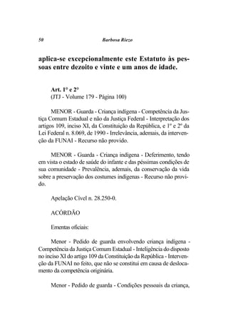 50                          Barbosa Riezo



aplica-se excepcionalmente este Estatuto às pes-
soas entre dezoito e vinte e um anos de idade.


     Art. 1° e 2°
     (JTJ - Volume 179 - Página 100)

      MENOR - Guarda - Criança indígena - Competência da Jus-
tiça Comum Estadual e não da Justiça Federal - Interpretação dos
artigos 109, inciso XI, da Constituição da República, e 1º e 2º da
Lei Federal n. 8.069, de 1990 - Irrelevância, ademais, da interven-
ção da FUNAI - Recurso não provido.

     MENOR - Guarda - Criança indígena - Deferimento, tendo
em vista o estado de saúde do infante e das péssimas condições de
sua comunidade - Prevalência, ademais, da conservação da vida
sobre a preservação dos costumes indígenas - Recurso não provi-
do.

     Apelação Cível n. 28.250-0.

     ACÓRDÃO

     Ementas oficiais:

     Menor - Pedido de guarda envolvendo criança indígena -
Competência da Justiça Comum Estadual - Inteligência do disposto
no inciso XI do artigo 109 da Constituição da República - Interven-
ção da FUNAI no feito, que não se constitui em causa de desloca-
mento da competência originária.

     Menor - Pedido de guarda - Condições pessoais da criança,
 