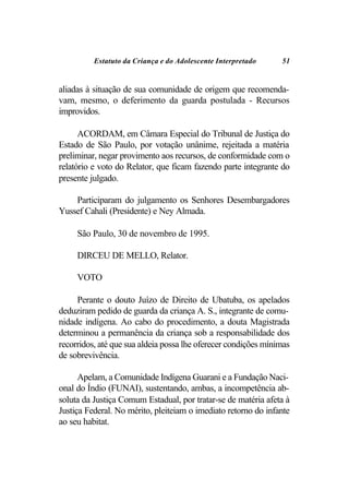 Estatuto da Criança e do Adolescente Interpretado     51


aliadas à situação de sua comunidade de origem que recomenda-
vam, mesmo, o deferimento da guarda postulada - Recursos
improvidos.

      ACORDAM, em Câmara Especial do Tribunal de Justiça do
Estado de São Paulo, por votação unânime, rejeitada a matéria
preliminar, negar provimento aos recursos, de conformidade com o
relatório e voto do Relator, que ficam fazendo parte integrante do
presente julgado.

    Participaram do julgamento os Senhores Desembargadores
Yussef Cahali (Presidente) e Ney Almada.

     São Paulo, 30 de novembro de 1995.

     DIRCEU DE MELLO, Relator.

     VOTO

     Perante o douto Juízo de Direito de Ubatuba, os apelados
deduziram pedido de guarda da criança A. S., integrante de comu-
nidade indígena. Ao cabo do procedimento, a douta Magistrada
determinou a permanência da criança sob a responsabilidade dos
recorridos, até que sua aldeia possa lhe oferecer condições mínimas
de sobrevivência.

      Apelam, a Comunidade Indígena Guarani e a Fundação Naci-
onal do Índio (FUNAI), sustentando, ambas, a incompetência ab-
soluta da Justiça Comum Estadual, por tratar-se de matéria afeta à
Justiça Federal. No mérito, pleiteiam o imediato retorno do infante
ao seu habitat.
 