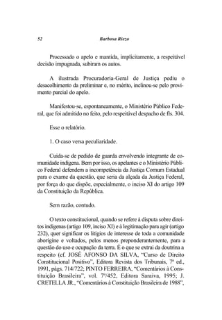 52                           Barbosa Riezo


     Processado o apelo e mantida, implicitamente, a respeitável
decisão impugnada, subiram os autos.

     A ilustrada Procuradoria-Geral de Justiça pediu o
desacolhimento da preliminar e, no mérito, inclinou-se pelo provi-
mento parcial do apelo.

      Manifestou-se, espontaneamente, o Ministério Público Fede-
ral, que foi admitido no feito, pelo respeitável despacho de fls. 304.

     Esse o relatório.

     1. O caso versa peculiaridade.

     Cuida-se de pedido de guarda envolvendo integrante de co-
munidade indígena. Bem por isso, os apelantes e o Ministério Públi-
co Federal defendem a incompetência da Justiça Comum Estadual
para o exame da questão, que seria da alçada da Justiça Federal,
por força do que dispõe, especialmente, o inciso XI do artigo 109
da Constituição da República.

     Sem razão, contudo.

      O texto constitucional, quando se refere à disputa sobre direi-
tos indígenas (artigo 109, inciso XI) e à legitimação para agir (artigo
232), quer significar os litígios de interesse de toda a comunidade
aborígine e voltados, pelos menos preponderantemente, para a
questão do uso e ocupação da terra. É o que se extrai da doutrina a
respeito (cf. JOSÉ AFONSO DA SILVA, “Curso de Direito
Constitucional Positivo”, Editora Revista dos Tribunais, 7ª ed.,
1991, págs. 714/722; PINTO FERREIRA, “Comentários à Cons-
tituição Brasileira”, vol. 7º/452, Editora Saraiva, 1995; J.
CRETELLA JR., “Comentários à Constituição Brasileira de 1988”,
 