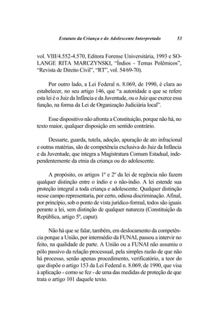 Estatuto da Criança e do Adolescente Interpretado         53


vol. VIII/4.552-4.570, Editora Forense Universitária, 1993 e SO-
LANGE RITA MARCZYNSKI, “Índios - Temas Polêmicos”,
“Revista de Direito Civil”, “RT”, vol. 54/69-70).

      Por outro lado, a Lei Federal n. 8.069, de 1990, é clara ao
estabelecer, no seu artigo 146, que “a autoridade a que se refere
esta lei é o Juiz da Infância e da Juventude, ou o Juiz que exerce essa
função, na forma da Lei de Organização Judiciária local”.

      Esse dispositivo não afronta a Constituição, porque não há, no
texto maior, qualquer disposição em sentido contrário.

      Dessarte, guarda, tutela, adoção, apuração de ato infracional
e outras matérias, são de competência exclusiva do Juiz da Infância
e da Juventude, que integra a Magistratura Comum Estadual, inde-
pendentemente da etnia da criança ou do adolescente.

     A propósito, os artigos 1º e 2º da lei de regência não fazem
qualquer distinção entre o índio e o não-índio. A lei estende sua
proteção integral a toda criança e adolescente. Qualquer distinção
nesse campo representaria, por certo, odiosa discriminação. Afinal,
por princípio, sob o ponto de vista jurídico-formal, todos são iguais
perante a lei, sem distinção de qualquer natureza (Constituição da
República, artigo 5º, caput).

      Não há que se falar, também, em deslocamento da competên-
cia porque a União, por intermédio da FUNAI, passou a intervir no
feito, na qualidade de parte. A União ou a FUNAI não assumiu o
pólo passivo da relação processual, pela simples razão de que não
há processo, senão apenas procedimento, verificatório, a teor do
que dispõe o artigo 153 da Lei Federal n. 8.069, de 1990, que visa
à aplicação - como se fez - de uma das medidas de proteção de que
trata o artigo 101 daquele texto.
 