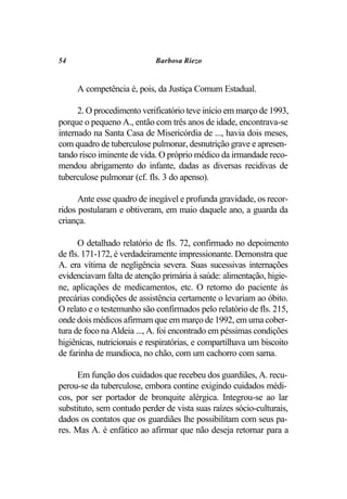 54                           Barbosa Riezo


     A competência é, pois, da Justiça Comum Estadual.

      2. O procedimento verificatório teve início em março de 1993,
porque o pequeno A., então com três anos de idade, encontrava-se
internado na Santa Casa de Misericórdia de ..., havia dois meses,
com quadro de tuberculose pulmonar, desnutrição grave e apresen-
tando risco iminente de vida. O próprio médico da irmandade reco-
mendou abrigamento do infante, dadas as diversas recidivas de
tuberculose pulmonar (cf. fls. 3 do apenso).

      Ante esse quadro de inegável e profunda gravidade, os recor-
ridos postularam e obtiveram, em maio daquele ano, a guarda da
criança.

      O detalhado relatório de fls. 72, confirmado no depoimento
de fls. 171-172, é verdadeiramente impressionante. Demonstra que
A. era vítima de negligência severa. Suas sucessivas internações
evidenciavam falta de atenção primária à saúde: alimentação, higie-
ne, aplicações de medicamentos, etc. O retorno do paciente às
precárias condições de assistência certamente o levariam ao óbito.
O relato e o testemunho são confirmados pelo relatório de fls. 215,
onde dois médicos afirmam que em março de 1992, em uma cober-
tura de foco na Aldeia ..., A. foi encontrado em péssimas condições
higiênicas, nutricionais e respiratórias, e compartilhava um biscoito
de farinha de mandioca, no chão, com um cachorro com sarna.

      Em função dos cuidados que recebeu dos guardiães, A. recu-
perou-se da tuberculose, embora contine exigindo cuidados médi-
cos, por ser portador de bronquite alérgica. Integrou-se ao lar
substituto, sem contudo perder de vista suas raízes sócio-culturais,
dados os contatos que os guardiães lhe possibilitam com seus pa-
res. Mas A. é enfático ao afirmar que não deseja retornar para a
 