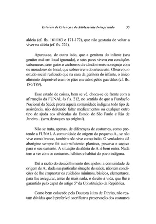 Estatuto da Criança e do Adolescente Interpretado     55


aldeia (cf. fls. 161/163 e 171-172), que não gostaria de voltar a
viver na aldeia (cf. fls. 224).

     Apurou-se, de outro lado, que a genitora do infante (seu
genitor está em local ignorado), e seus pares vivem em condições
subumanas, com gatos e cachorros dividindo o mesmo espaço com
os moradores do local, que sobrevivem do artesanato. Observou o
estudo social realizado que na casa da genitora do infante, o único
alimento disponível eram os pães enviados pelos guardiães (cf. fls.
186/189).

      Esse estado de coisas, bem se vê, choca-se de frente com a
afirmação da FUNAI, às fls. 212, no sentido de que a Fundação
Nacional da Saúde presta àquela comunidade indígena todo tipo de
assistência, não deixando faltar medicamentos ou qualquer outro
tipo de ajuda aos silvícolas do Estado de São Paulo e Rio de
Janeiro... (sem destaques no original).

     Não se trata, apenas, de diferenças de costumes, como pre-
tende a FUNAI. A comunidade de origem do pequeno A., se não
vive como branco, também não vive como índio. O verdadeiro clã
aborígine sempre foi auto-suficiente: plantava, pescava e caçava
para o seu sustento. A situação da aldeia de A. é bem outra. Nada
tem a ver com os costumes, hábitos e habitat do povo indígena.

     Daí a razão do desacolhimento dos apelos: a comunidade de
origem de A., dada sua particular situação de saúde, não tem condi-
ções de lhe emprestar os cuidados mínimos, básicos, elementares,
para lhe assegurar, antes de mais nada, o direito à vida, que lhe é
garantido pelo caput do artigo 5º da Constituição da República.

     Como bem colocado pela Doutora Juíza de Direito, não res-
tam dúvidas que é preferível sacrificar a preservação dos costumes
 