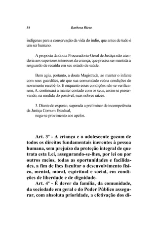 56                           Barbosa Riezo


indígenas para a conservação da vida do índio, que antes de tudo é
um ser humano.

      A proposta da douta Procuradoria-Geral de Justiça não aten-
deria aos superiores interesses da criança, que precisa ser mantida a
resguardo de recaída em seu estado de saúde.

     Bem agiu, portanto, a douta Magistrada, ao manter o infante
com seus guardiães, até que sua comunidade reúna condições de
novamente recebê-lo. E enquanto essas condições não se verifica-
rem, A. continuará a manter contado com os seus, assim se preser-
vando, na medida do possível, suas nobres raízes.

     3. Diante do exposto, superada a preliminar de incompetência
da Justiça Comum Estadual,
     nega-se provimento aos apelos.




    Art. 3º - A criança e o adolescente gozam de
todos os direitos fundamentais inerentes à pessoa
humana, sem prejuízo da proteção integral de que
trata esta Lei, assegurando-se-lhes, por lei ou por
outros meios, todas as oportunidades e facilida-
des, a fim de lhes facultar o desenvolvimento físi-
co, mental, moral, espiritual e social, em condi-
ções de liberdade e de dignidade.
    Art. 4º - É dever da família, da comunidade,
da sociedade em geral e do Poder Público assegu-
rar, com absoluta prioridade, a efetivação dos di-
 