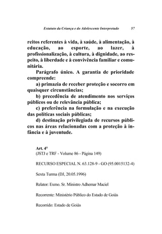 Estatuto da Criança e do Adolescente Interpretado   57



reitos referentes à vida, à saúde, à alimentação, à
educação,      ao     esporte,    ao     lazer,   à
profissionalização, à cultura, à dignidade, ao res-
peito, à liberdade e à convivência familiar e comu-
nitária.
    Parágrafo único. A garantia de prioridade
compreende:
    a) primazia de receber proteção e socorro em
quaisquer circunstâncias;
    b) precedência de atendimento nos serviços
públicos ou de relevância pública;
    c) preferência na formulação e na execução
das políticas sociais públicas;
    d) destinação privilegiada de recursos públi-
cos nas áreas relacionadas com a proteção à in-
fância e à juventude.


    Art. 4°
    (JSTJ e TRF - Volume 86 - Página 149)

    RECURSO ESPECIAL N. 63.128-9 - GO (95.0015132-4)

    Sexta Turma (DJ, 20.05.1996)

    Relator: Exmo. Sr. Ministro Adhemar Maciel

    Recorrente: Ministério Público do Estado de Goiás

    Recorrido: Estado de Goiás
 