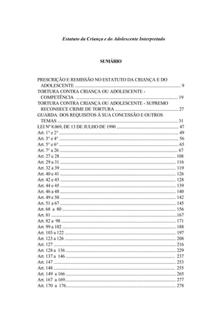 Estatuto da Criança e do Adolescente Interpretado



                                                     SUMÁRIO


PRESCRIÇÃO E REMISSÃO NO ESTATUTO DA CRIANÇA E DO
 ADOLESCENTE ................................................................................................. 9
TORTURA CONTRA CRIANÇA OU ADOLESCENTE -
 COMPETÊNCIA ............................................................................................. 19
TORTURA CONTRA CRIANÇA OU ADOLESCENTE - SUPREMO
 RECONHECE CRIME DE TORTURA ........................................................... 27
GUARDA: DOS REQUISITOS À SUA CONCESSÃO E OUTROS
 TEMAS ............................................................................................................. 31
LEI Nº 8.069, DE 13 DE JULHO DE 1990 .......................................................... 47
Art. 1° e 2° ............................................................................................................ 49
Art. 3° e 4° ............................................................................................................ 56
Art. 5° e 6° ............................................................................................................ 65
Art. 7° a 26 ........................................................................................................... 67
Art. 27 e 28 ......................................................................................................... 108
Art. 29 a 31 ......................................................................................................... 116
Art. 32 a 39 ......................................................................................................... 119
Art. 40 e 41 ......................................................................................................... 126
Art. 42 e 43 ......................................................................................................... 128
Art. 44 e 45 ......................................................................................................... 139
Art. 46 a 48 ......................................................................................................... 140
Art. 49 e 50 ......................................................................................................... 142
Art. 51 a 67 ......................................................................................................... 145
Art. 68 a 80 ....................................................................................................... 156
Art. 81 ..................................................................................................................167
Art. 82 a 98 ........................................................................................................ 171
Art. 99 a 102 ....................................................................................................... 188
Art. 103 a 122 ..................................................................................................... 197
Art. 123 a 126 ..................................................................................................... 208
Art. 127 ............................................................................................................... 216
Art. 128 a 136 .................................................................................................... 229
Art. 137 a 146 ................................................................................................... 237
Art. 147 ............................................................................................................... 253
Art. 148 .............................................................................................................. 255
Art. 149 a 166 .................................................................................................... 265
Art. 167 a 169..................................................................................................... 277
Art. 170 a 176.................................................................................................... 278
 
