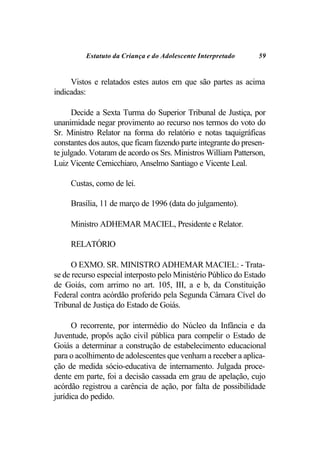 Estatuto da Criança e do Adolescente Interpretado     59


     Vistos e relatados estes autos em que são partes as acima
indicadas:

      Decide a Sexta Turma do Superior Tribunal de Justiça, por
unanimidade negar provimento ao recurso nos termos do voto do
Sr. Ministro Relator na forma do relatório e notas taquigráficas
constantes dos autos, que ficam fazendo parte integrante do presen-
te julgado. Votaram de acordo os Srs. Ministros William Patterson,
Luiz Vicente Cernicchiaro, Anselmo Santiago e Vicente Leal.

     Custas, como de lei.

     Brasília, 11 de março de 1996 (data do julgamento).

     Ministro ADHEMAR MACIEL, Presidente e Relator.

     RELATÓRIO

     O EXMO. SR. MINISTRO ADHEMAR MACIEL: - Trata-
se de recurso especial interposto pelo Ministério Público do Estado
de Goiás, com arrimo no art. 105, III, a e b, da Constituição
Federal contra acórdão proferido pela Segunda Câmara Cível do
Tribunal de Justiça do Estado de Goiás.

      O recorrente, por intermédio do Núcleo da Infância e da
Juventude, propôs ação civil pública para compelir o Estado de
Goiás a determinar a construção de estabelecimento educacional
para o acolhimento de adolescentes que venham a receber a aplica-
ção de medida sócio-educativa de internamento. Julgada proce-
dente em parte, foi a decisão cassada em grau de apelação, cujo
acórdão registrou a carência de ação, por falta de possibilidade
jurídica do pedido.
 