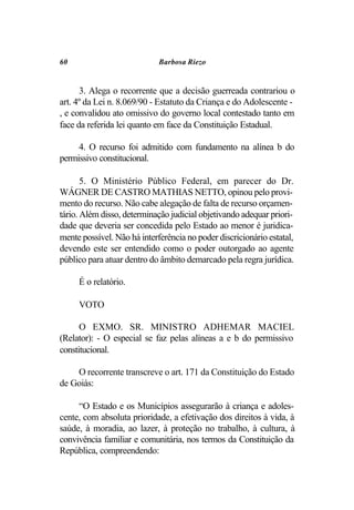 60                           Barbosa Riezo


      3. Alega o recorrente que a decisão guerreada contrariou o
art. 4º da Lei n. 8.069/90 - Estatuto da Criança e do Adolescente -
, e convalidou ato omissivo do governo local contestado tanto em
face da referida lei quanto em face da Constituição Estadual.

     4. O recurso foi admitido com fundamento na alínea b do
permissivo constitucional.

       5. O Ministério Público Federal, em parecer do Dr.
WÁGNER DE CASTRO MATHIAS NETTO, opinou pelo provi-
mento do recurso. Não cabe alegação de falta de recurso orçamen-
tário. Além disso, determinação judicial objetivando adequar priori-
dade que deveria ser concedida pelo Estado ao menor é juridica-
mente possível. Não há interferência no poder discricionário estatal,
devendo este ser entendido como o poder outorgado ao agente
público para atuar dentro do âmbito demarcado pela regra jurídica.

     É o relatório.

     VOTO

      O EXMO. SR. MINISTRO ADHEMAR MACIEL
(Relator): - O especial se faz pelas alíneas a e b do permissivo
constitucional.

    O recorrente transcreve o art. 171 da Constituição do Estado
de Goiás:

     “O Estado e os Municípios assegurarão à criança e adoles-
cente, com absoluta prioridade, a efetivação dos direitos à vida, à
saúde, à moradia, ao lazer, à proteção no trabalho, à cultura, à
convivência familiar e comunitária, nos termos da Constituição da
República, compreendendo:
 