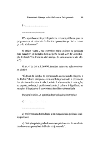 Estatuto da Criança e do Adolescente Interpretado      61


     I - ..................................

     ..................................

     IV - aquinhoamento privilegiado de recursos públicos, para os
programas de atendimento de direitos e proteção especial da crian-
ça e do adolescente”.

      O artigo “supra”, não é preciso muito esforço ou acuidade
para perceber, se modelou bem de perto no art. 227 da Constitui-
ção Federal (“Da Família, da Criança, do Adolescente e do Ido-
so”).

      O art. 4º da Lei n. 8.069/90, também transcrito pelo recorren-
te, dispõe:

     “É dever da família, da comunidade, da sociedade em geral e
do Poder Público assegurar, com absoluta prioridade, a efetivação
dos direitos referentes à vida, à saúde, à alimentação, à educação,
ao esporte, ao lazer, à profissionalização, à cultura, à dignidade, ao
respeito, à liberdade e à convivência familiar e comunitária.

     Parágrafo único. A garantia de prioridade compreende:

     a) ..................................

     ..................................

      c) preferência na formulação e na execução das políticas soci-
ais públicas;

    d) distinção privilegiada de recursos públicos nas áreas relaci-
onadas com a proteção à infância e à juventude”.
 