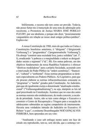 62                           Barbosa Riezo


     Infelizmente, o recurso não tem como ser provido. Todavia,
não posso furtar-me à transcrição de uma nota de admiração pela
recorrente, a Promotora de Justiça MARIA JOSÉ PERILLO
FLEURY, por seu idealismo, e porque não dizer, “posicionamento
vanguardeiro em relação ao nosso atual estágio político-jurídico”.
Explico-me:

       A nossa Constituição de 1988, mais do que todas as Cartas e
Constituições brasileiras anteriores, é “dirigente” (“dirigierende
Verfassung”) e “programática” (“programmatische Verfassung”).
Ela almeja “construir uma sociedade livre, justa e solidária” (art. 3º,
I), erradicando “a pobreza e a marginalidade e reduzir as desigual-
dades sociais e regionais” (“id.”, III). Em outras palavras, um dos
objetivos fundamentais da nossa República Federativa é oferecer
“diretivas modeladoras” para a própria Sociedade, acenando com
a intervenção do Poder Público na “ordem econômica”, “financei-
ra”, “cultural” e “ambiental”. Essas normas programáticas se desti-
nam especialmente aos Poderes Públicos. Ao Legislativo, para que
ele procure elaborar as normas infraconstitucionais consoante os
“programas” e “tarefas” gizados pela Constituição. Ao Judiciário,
para que ele igualmente exerça a denominada “atualização constitu-
cional” (“Verfassungsaktualisierung”), ou seja, interprete as leis tal
qual preceituado na Constituição. Acontece que no caso dos autos
as normas maiores não estabeleceram, de modo concreto, a escala-
da de prioridade. Assim, não se tem como obrigar o Executivo a
construir o Centro de Recuperação e Triagem para a recepção de
adolescentes submetidos ao regime compulsório de internamento.
Haveria uma verdadeira intrusão do Judiciário no Executivo. O
Relator “a quo”, o eminente Desembargador NOÉ GONÇALVES
FERREIRA, bem apreendeu em seu voto:

     “Analisando o caso sob enfoque nestes autos em face do
estudo ora reproduzido, tem-se, sem dúvida, que a sentença ver-
 