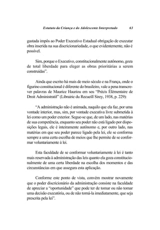 Estatuto da Criança e do Adolescente Interpretado          63


gastada impôs ao Poder Executivo Estadual obrigação de executar
obra inserida na sua discricionariedade, o que evidentemente, não é
possível.

     Sim, porque o Executivo, constitucionalmente autônomo, goza
de total liberdade para eleger as obras prioritárias a serem
construídas”.

      Ainda que escrito há mais de meio século e na França, onde o
figurino constitucional é diferente do brasileiro, vale a pena transcre-
ver palavras de Maurice Hauriou em seu “Précis Élémentaire de
Droit Administratif” (Librairie du Recueill Sirey, 1938, p. 229):

      “A administração não é animada, naquilo que ela faz, por uma
vontade interior, mas, sim, por vontade executiva livre submetida à
lei como um poder exterior. Segue-se que, de um lado, nas matérias
de sua competência, enquanto seu poder não está ligado por dispo-
sições legais, ele é inteiramente autônomo e, por outro lado, nas
matérias em que seu poder parece ligado pela lei, ele se conforma
sempre a uma certa escolha de meios que lhe permite de se confor-
mar voluntariamente à lei.

     Esta faculdade de se conformar voluntariamente à lei é tanto
mais reservada à administração das leis quanto ela goza constitucio-
nalmente de uma certa liberdade na escolha dos momentos e das
circunstâncias em que assegura esta aplicação.

     Conforme este ponto de vista, convém mostrar novamente
que o poder discricionário da administração consiste na faculdade
de apreciar a “oportunidade” que pode ter de tomar ou não tomar
uma decisão executória, ou de não torná-la imediatamente, que seja
prescrita pela lei”.
 