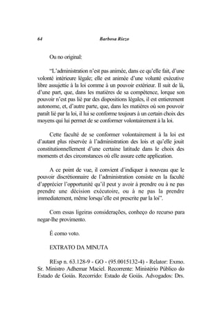 64                            Barbosa Riezo


      Ou no original:

      “L’administration n’est pas animée, dans ce qu’elle fait, d’une
volonté intérieure légale; elle est animée d’une volunté exécutive
libre assujettie à la loi comme à un pouvoir extérieur. Il suit de là,
d’une part, que, dans les matières de sa compétence, lorque son
pouvoir n’est pas lié par des dispositions légales, il est entierement
autonome, et, d’autre parte, que, dans les matières où son pouvoir
paraît lié par la loi, il lui se conforme toujours à un certain choix des
moyens qui lui permet de se conformer volontairement à la loi.

     Cette faculté de se conformer volontairement à la loi est
d’autant plus réservée à l’administration des lois et qu’elle jouit
constitutionnellement d’une certaine latitude dans le choix des
moments et des circonstances où elle assure cette application.

     A ce point de vue, il convient d’indiquer à nouveau que le
pouvoir discrétionnaire de l’administration consiste en la faculté
d’apprécier l’opportunité qu’il peut y avoir à prendre ou à ne pas
prendre une décision exécutoire, ou à ne pas la prendre
immediatement, même lorsqu’elle est prescrite par la loi”.

     Com essas ligeiras considerações, conheço do recurso para
negar-lhe provimento.

      É como voto.

      EXTRATO DA MINUTA

     REsp n. 63.128-9 - GO - (95.0015132-4) - Relator: Exmo.
Sr. Ministro Adhemar Maciel. Recorrente: Ministério Público do
Estado de Goiás. Recorrido: Estado de Goiás. Advogados: Drs.
 