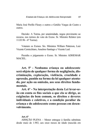 Estatuto da Criança e do Adolescente Interpretado   65


Maria José Perillo Fleury e outros e Getúlio Vargas de Castro e
outros.

     Decisão: A Turma, por unanimidade, negou provimento ao
recurso, nos termos do voto do Exmo. Sr. Ministro Relator (em
11.03.96 - 6ª Turma).

     Votaram os Exmos. Srs. Ministros William Patterson, Luiz
Vicente Cernicchiaro, Anselmo Santiago e Vicente Leal.

   Presidiu o julgamento o Exmo. Sr. Ministro ADHEMAR
MACIEL.


    Art. 5º - Nenhuma criança ou adolescente
será objeto de qualquer forma de negligência, dis-
criminação, exploração, violência, crueldade e
opressão, punido na forma da lei qualquer atenta-
do, por ação ou omissão, aos seus direitos funda-
mentais.
    Art. 6º - Na interpretação desta Lei levar-se-
ão em conta os fins sociais a que ela se dirige, as
exigências do bem comum, os direitos e deveres
individuais e coletivos, e a condição peculiar da
criança e do adolescente como pessoas em desen-
volvimento.


    Art. 6°
    ADOÇÃO PLENA – Menor entregue à família substituta
desde maio de 1.983, aos onze meses de idade (nascida em
 