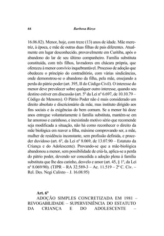 66                           Barbosa Riezo


16.06.82). Menor, hoje, com treze (13) anos de idade. Mãe mere-
triz, à época, e mãe de outras duas filhas de pais diferentes. Atual-
mente em lugar desconhecido, provavelmente em Curitiba, após o
abandono do lar de seu último companheiro. Família substituta
constituída, com três filhos, lavradores em chácara própria, que
ofereceu à menor convívio inquebrantável. Processo de adoção que
obedeceu o princípio do contraditório, com várias sindicâncias,
onde demonstrou-se o abandono da filha, pela mãe, ensejando a
perda do pátrio poder (art. 395, II do Código Civil). O interesse do
menor deve prevalecer sobre qualquer outro interesse, quando seu
destino estiver em discussão (art. 5º da Lei nº 6.697, de 10.10.79 –
Código de Menores). O Pátrio Poder não é mais considerado um
direito absoluto e discricionário da mãe, mas instituto dirigido aos
fins sociais e às exigências do bem comum. Se a menor há doze
anos entregue voluntariamente à família substituta, mantém-se em
lar amoroso e carinhoso, e inexistindo motivo sério que recomende
seja modificada a situação, não há como reconhecer o direito da
mãe biológica em reaver a filha, máxime comprovando ser, a mãe,
mulher de residência inconstante, sem profissão definida, e proce-
der duvidoso (art. 6º, da Lei nº 8.069, de 13.07.90 – Estatuto da
Criança e do Adolescente). Provando-se que a mãe-biológica
abandonou a menor, sem possibilidade de criá-la, aplica-se a perda
do pátrio poder, devendo ser concedida a adoção plena à família
substituta que lhe deu carinho, desvelo e amor (art. 45, § 1º, da Lei
nº 8.069/90). (TJPR – RA 32.589-3 – Ac. 11.519 – 2ª C. Civ. –
Rel. Des. Negi Calixto – J. 16.08.95)



   Art. 6°
   ADOÇÃO SIMPLES CONCRETIZADA EM 1981 –
REVOGABILIDADE – SUPERVENIÊNCIA DO ESTATUTO
DA   CRIANÇA     E   DO    ADOLESCENTE    –
 