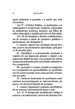 68                   Barbosa Riezo



apoio alimentar à gestante e à nutriz que dele
necessitem.
    Art. 9º - O Poder Público, as instituições e os
empregadores propiciarão condições adequadas
ao aleitamento materno, inclusive aos filhos de
mães submetidas a medida privativa de liberdade.
    Art. 10. Os hospitais e demais estabelecimen-
tos de atenção à saúde de gestantes, públicos e
particulares, são obrigados a:
    I - manter registro das atividades desenvolvi-
das, através de prontuários individuais, pelo pra-
zo de dezoito anos;
    II - identificar o recém-nascido mediante o
registro de sua impressão plantar e digital e da
impressão digital da mãe, sem prejuízo de outras
formas normatizadas pela autoridade administra-
tiva competente;
    III - proceder a exames visando ao diagnósti-
co e terapêutica de anormalidades no metabolis-
mo do recém-nascido, bem como prestar orienta-
ção aos pais;
    IV - fornecer declaração de nascimento onde
constem necessariamente as intercorrências do
parto e do desenvolvimento do neonato;
    V - manter alojamento conjunto, possibilitan-
do ao neonato a permanência junto à mãe.
    Art. 11. É assegurado atendimento médico à
criança e ao adolescente, através do Sistema Úni-
 